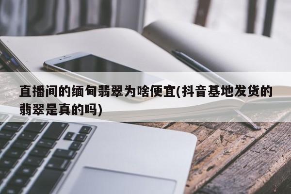 直播间的缅甸翡翠为啥便宜(抖音基地发货的翡翠是真的吗)