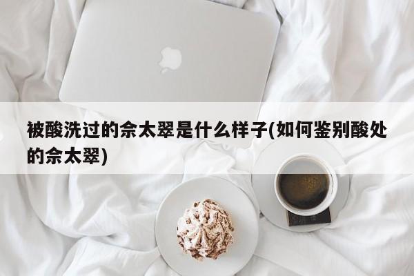 被酸洗过的佘太翠是什么样子(如何鉴别酸处的佘太翠)