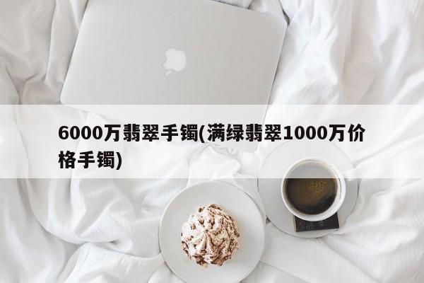 6000万翡翠手镯(满绿翡翠1000万价格手镯)