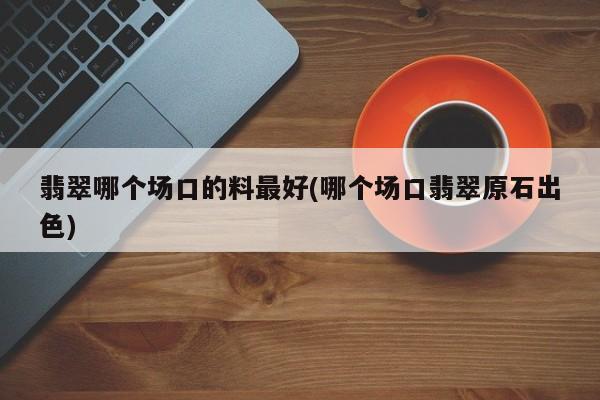 翡翠哪个场口的料最好(哪个场口翡翠原石出色)