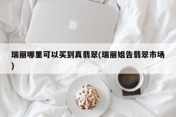 瑞丽哪里可以买到真翡翠(瑞丽姐告翡翠市场)