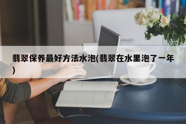 翡翠保养最好方法水泡(翡翠在水里泡了一年)