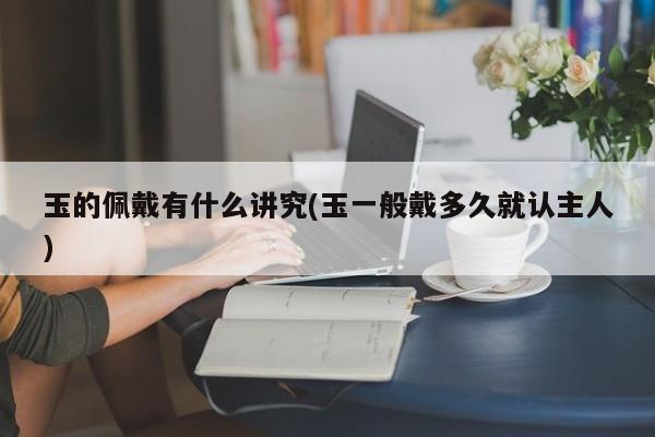 玉的佩戴有什么讲究(玉一般戴多久就认主人)