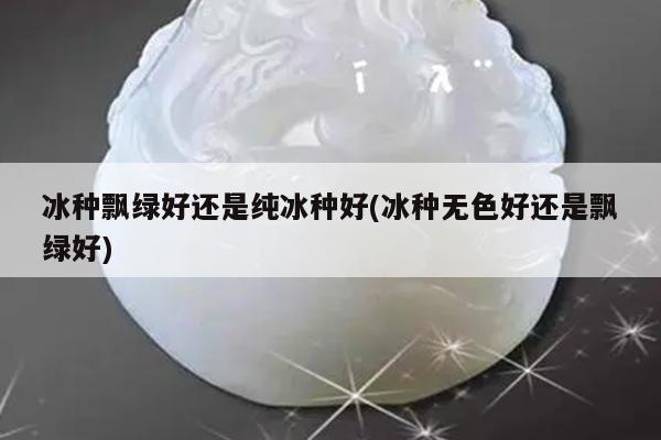 冰种飘绿好还是纯冰种好(冰种无色好还是飘绿好)