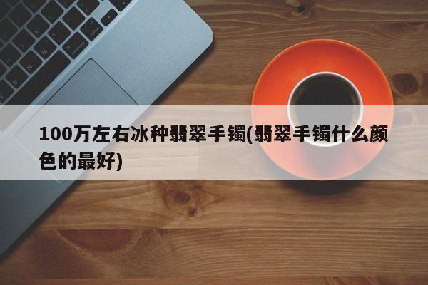 100万左右冰种翡翠手镯(翡翠手镯什么颜色的最好)