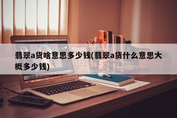 翡翠a货啥意思多少钱(翡翠a货什么意思大概多少钱)