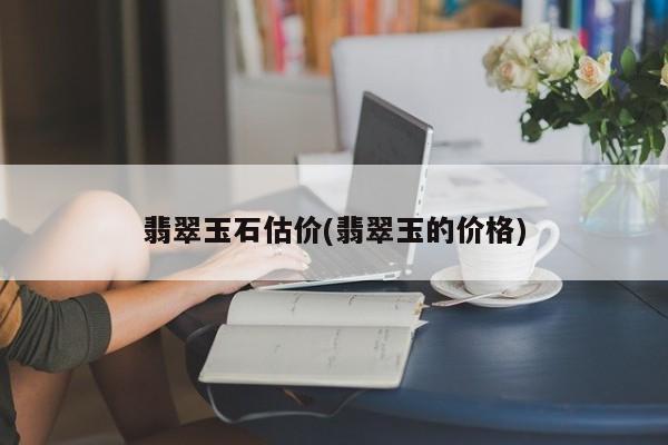 翡翠玉石估价(翡翠玉的价格)