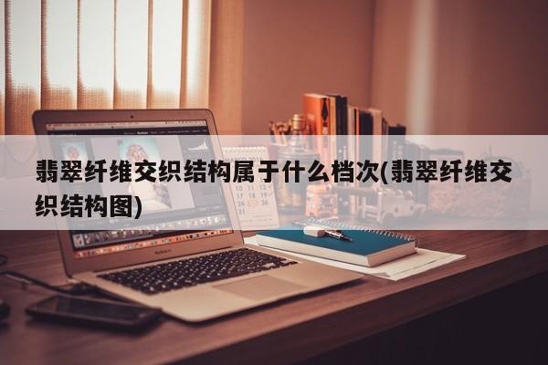 翡翠纤维交织结构属于什么档次(翡翠纤维交织结构图)
