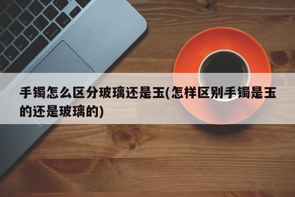 手镯怎么区分玻璃还是玉(怎样区别手镯是玉的还是玻璃的)