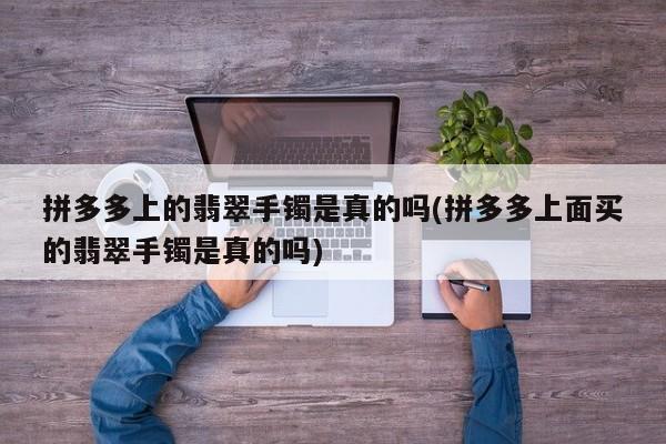 拼多多上的翡翠手镯是真的吗(拼多多上面买的翡翠手镯是真的吗)