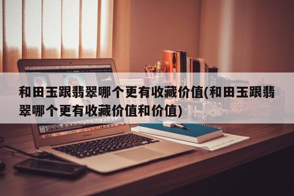 和田玉跟翡翠哪个更有收藏价值(和田玉跟翡翠哪个更有收藏价值和价值)