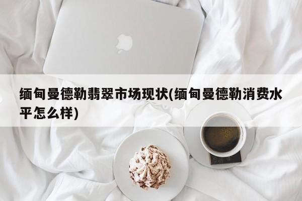 缅甸曼德勒翡翠市场现状(缅甸曼德勒消费水平怎么样)