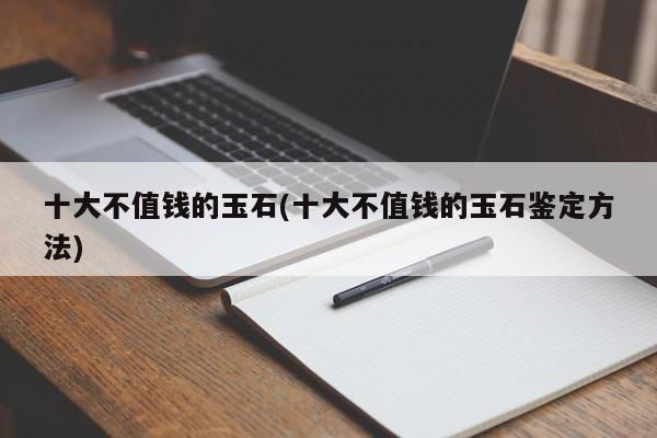 十大不值钱的玉石(十大不值钱的玉石鉴定方法)