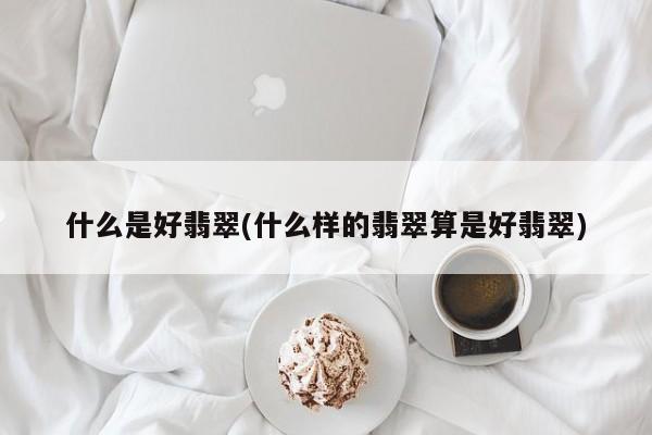 什么是好翡翠(什么样的翡翠算是好翡翠)