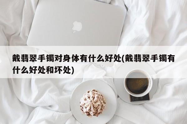 戴翡翠手镯对身体有什么好处(戴翡翠手镯有什么好处和坏处)