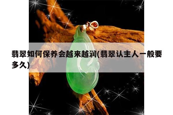 翡翠如何保养会越来越润(翡翠认主人一般要多久)