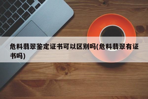 危料翡翠鉴定证书可以区别吗(危料翡翠有证书吗)