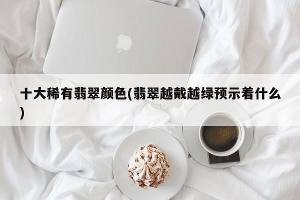 十大稀有翡翠颜色(翡翠越戴越绿预示着什么)