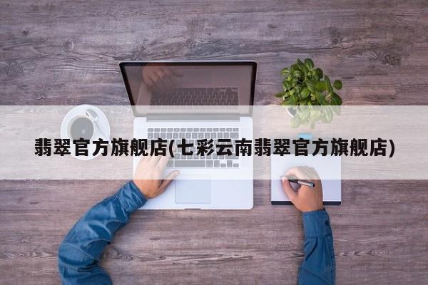 翡翠官方旗舰店(七彩云南翡翠官方旗舰店)