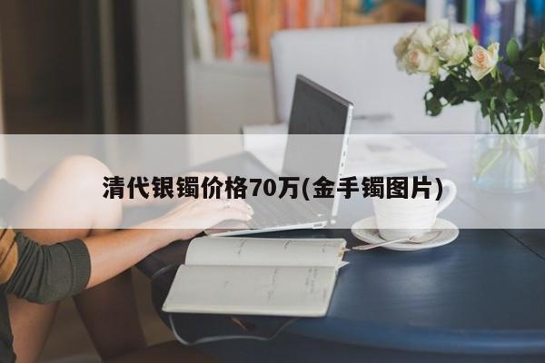 清代银镯价格70万(金手镯图片)