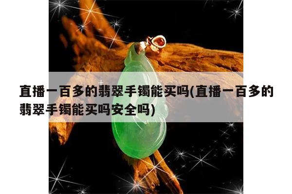 直播一百多的翡翠手镯能买吗(直播一百多的翡翠手镯能买吗安全吗)