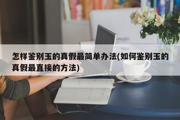 怎样鉴别玉的真假最简单办法(如何鉴别玉的真假最直接的方法)