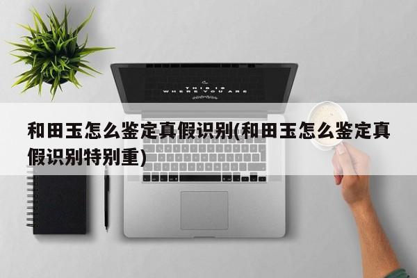 和田玉怎么鉴定真假识别(和田玉怎么鉴定真假识别特别重)
