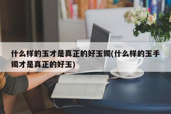 什么样的玉才是真正的好玉镯(什么样的玉手镯才是真正的好玉)