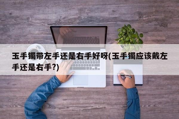 玉手镯带左手还是右手好呀(玉手镯应该戴左手还是右手?)