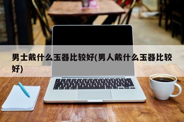 男士戴什么玉器比较好(男人戴什么玉器比较好)