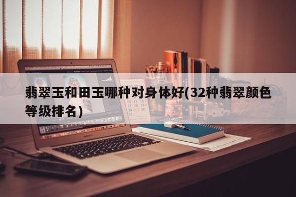 翡翠玉和田玉哪种对身体好(32种翡翠颜色等级排名)