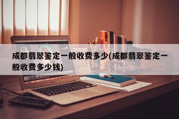 成都翡翠鉴定一般收费多少(成都翡翠鉴定一般收费多少钱)