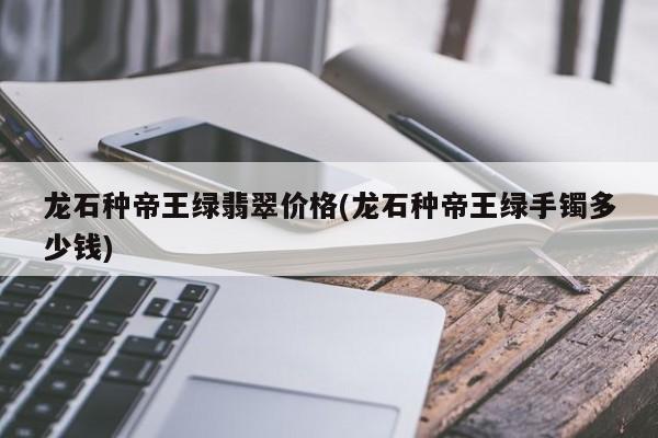龙石种帝王绿翡翠价格(龙石种帝王绿手镯多少钱)