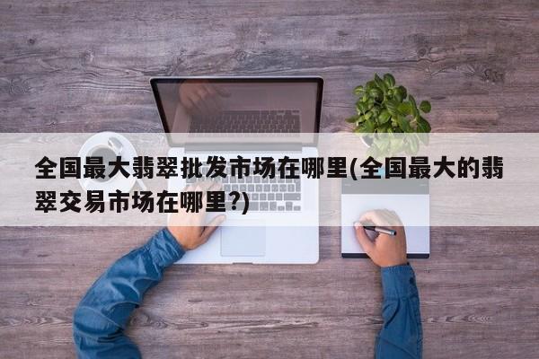 全国最大翡翠批发市场在哪里(全国最大的翡翠交易市场在哪里?)