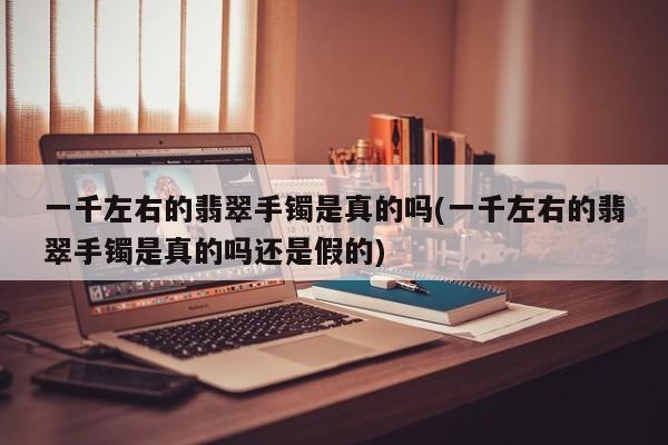 一千左右的翡翠手镯是真的吗(一千左右的翡翠手镯是真的吗还是假的)
