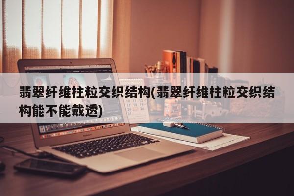翡翠纤维柱粒交织结构(翡翠纤维柱粒交织结构能不能戴透)