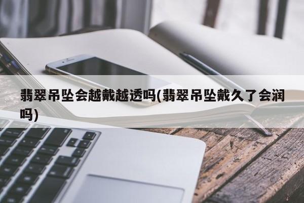 翡翠吊坠会越戴越透吗(翡翠吊坠戴久了会润吗)