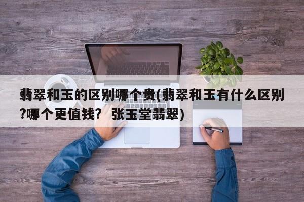 翡翠和玉的区别哪个贵(翡翠和玉有什么区别?哪个更值钱? 张玉堂翡翠)