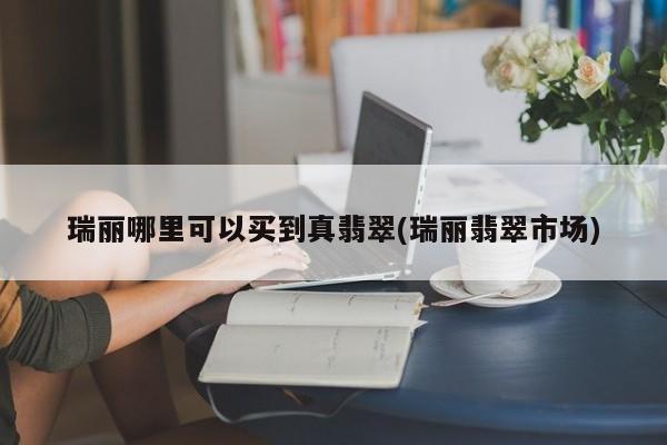 瑞丽哪里可以买到真翡翠(瑞丽翡翠市场)