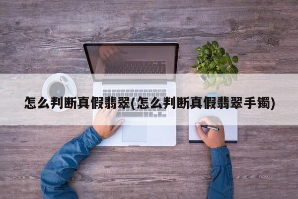 怎么判断真假翡翠(怎么判断真假翡翠手镯)