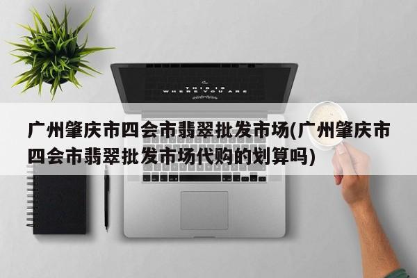 广州肇庆市四会市翡翠批发市场(广州肇庆市四会市翡翠批发市场代购的划算吗)