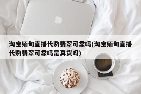 淘宝缅甸直播代购翡翠可靠吗(淘宝缅甸直播代购翡翠可靠吗是真货吗)