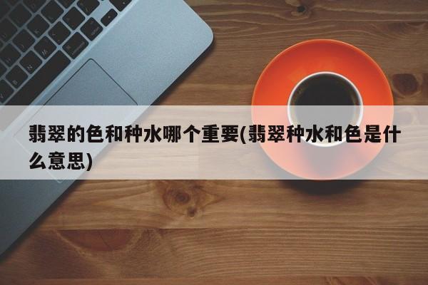 翡翠的色和种水哪个重要(翡翠种水和色是什么意思)