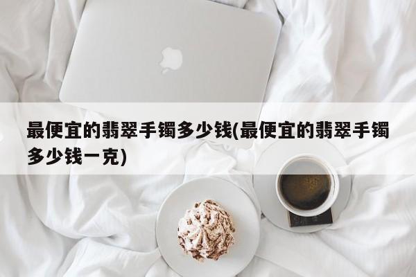 最便宜的翡翠手镯多少钱(最便宜的翡翠手镯多少钱一克)
