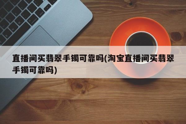 直播间买翡翠手镯可靠吗(淘宝直播间买翡翠手镯可靠吗)