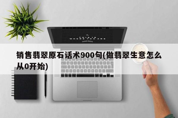 销售翡翠原石话术900句(做翡翠生意怎么从0开始)