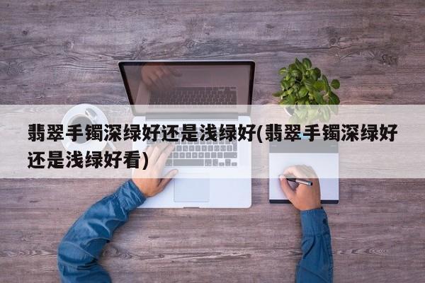 翡翠手镯深绿好还是浅绿好(翡翠手镯深绿好还是浅绿好看)