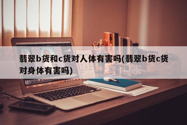 翡翠b货和c货对人体有害吗(翡翠b货c货对身体有害吗)