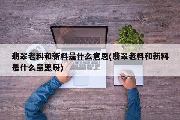 翡翠老料和新料是什么意思(翡翠老料和新料是什么意思呀)
