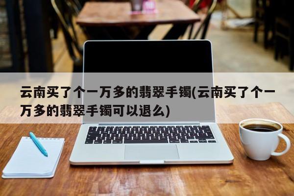 云南买了个一万多的翡翠手镯(云南买了个一万多的翡翠手镯可以退么)